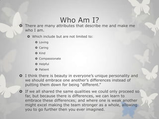 Who Am I?
 There are many attributes that describe me and make me
who I am.
 Which include but are not limited to:
 Loving
 Caring
 Kind
 Compassionate
 Helpful
 Patient
 I think there is beauty in everyone’s unique personality and
we should embrace one another’s differences instead of
putting them down for being “different.”
 If we all shared the same qualities we could only proceed so
far, but because there is differences, we can learn to
embrace these differences; and where one is weak another
might excel making the team stronger as a whole, allowing
you to go further then you ever imagined.
 