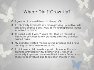 Where Did I Grow Up?
 I grew up in a small town in Hemet, CA.
 I technically lived with my mom growing up in Riverside
but every chance I got I was at my grandparent’s house
who lived in Hemet.
 It wasn’t until I was 7 years old, that we moved to
Hemet to be closer to my grandma after my grandpa
passed away.
 My grandpa treated me like a true princess and I have
nothing but fond memories of him.
 I think every child needs a good role model like my
grandpa provided for my brother and I, which is
especially important since we didn’t have a father who
chose to be involved due to his poor choices in life.
 