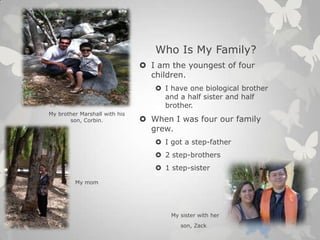 Who Is My Family?
 I am the youngest of four
children.
 I have one biological brother
and a half sister and half
brother.
 When I was four our family
grew.
 I got a step-father
 2 step-brothers
 1 step-sister
My sister with her
son, Zack
My brother Marshall with his
son, Corbin.
My mom
 