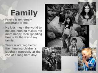 Family
• Family is extremely
important to me.
• My kids mean the world to
me and nothing makes me
more happy then spending
time with them and my
family.
• There is nothing better
then hearing children’s
laughter, especially at the
end of a long hard day!
 