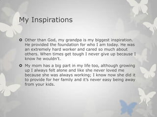 My Inspirations
 Other than God, my grandpa is my biggest inspiration.
He provided the foundation for who I am today. He was
an extremely hard worker and cared so much about
others. When times get tough I never give up because I
know he wouldn’t.
 My mom has a big part in my life too, although growing
up I always felt alone and like she never loved me
because she was always working; I know now she did it
to provide for her family and it’s never easy being away
from your kids.
 