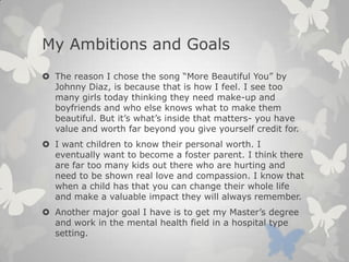 My Ambitions and Goals
 The reason I chose the song “More Beautiful You” by
Johnny Diaz, is because that is how I feel. I see too
many girls today thinking they need make-up and
boyfriends and who else knows what to make them
beautiful. But it’s what’s inside that matters- you have
value and worth far beyond you give yourself credit for.
 I want children to know their personal worth. I
eventually want to become a foster parent. I think there
are far too many kids out there who are hurting and
need to be shown real love and compassion. I know that
when a child has that you can change their whole life
and make a valuable impact they will always remember.
 Another major goal I have is to get my Master’s degree
and work in the mental health field in a hospital type
setting.
 
