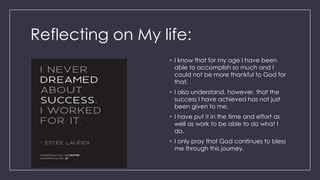 Reflecting on My life:
• I know that for my age I have been
able to accomplish so much and I
could not be more thankful to God for
that.
• I also understand, however, that the
success I have achieved has not just
been given to me.
• I have put it in the time and effort as
well as work to be able to do what I
do.
• I only pray that God continues to bless
me through this journey.
 
