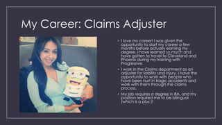 My Career: Claims Adjuster
• I love my career! I was given the
opportunity to start my career a few
months before actually earning my
degree. I have learned so much and
have gotten to travel to Cleveland and
Phoenix during my training with
Progressive.
• I work in the Claims department as an
adjuster for liability and injury. I have the
opportunity to work with people who
have been hurt in tragic accidents and
work with them through the claims
process.
• My job requires a degree in BA, and my
position required me to be bilingual
(which is a plus )!
 