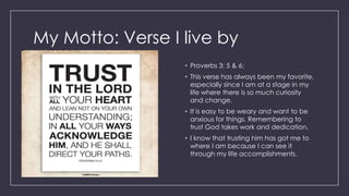 My Motto: Verse I live by
• Proverbs 3: 5 & 6:
• This verse has always been my favorite,
especially since I am at a stage in my
life where there is so much curiosity
and change.
• It is easy to be weary and want to be
anxious for things. Remembering to
trust God takes work and dedication.
• I know that trusting him has got me to
where I am because I can see it
through my life accomplishments.
 