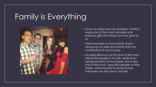 Family is Everything
• I love my sister and two brothers. Family is
really one of the most valuable and
precious gifts that God can ever give to
us.
• I feel fortunate to have family that is
always by my side and family that has
contributed to my success.
• My sister Bianca is by far one of the most
influential people in my life. Aside from
being beautiful on the inside, she is also
one of the most beautiful people on the
inside. I look forward to all the future
memories we still have in this life.
 