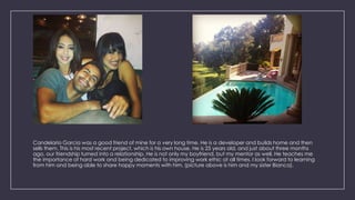 Candelario Garcia was a good friend of mine for a very long time. He is a developer and builds home and then
sells them. This is his most recent project, which is his own house. He is 25 years old, and just about three months
ago, our friendship turned into a relationship. He is not only my boyfriend, but my mentor as well. He teaches me
the importance of hard work and being dedicated to improving work ethic at all times. I look forward to learning
from him and being able to share happy moments with him. (picture above is him and my sister Bianca).
 