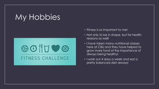 My Hobbies
• Fitness is so important to me!
• Not only to be in shape, but for health
reasons as well!
• I have taken many nutritional classes
here at CBU and they have helped to
grow more fond of the importance of
always being healthy!
• I work out 4 days a week and eat a
pretty balanced diet always!
 