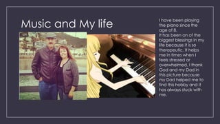 Music and My life
I have been playing
the piano since the
age of 8.
It has been on of the
biggest blessings in my
life because it is so
therapeutic. It helps
me in times when I
feels stressed or
overwhelmed. I thank
God and my Dad in
this picture because
my Dad helped me to
find this hobby and it
has always stuck with
me.
 