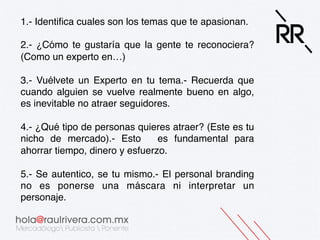 1.- Identifica cuales son los temas que te apasionan.!
!
2.- ¿Cómo te gustaría que la gente te reconociera?
(Como un experto en…)!
!
3.- Vuélvete un Experto en tu tema.- Recuerda que
cuando alguien se vuelve realmente bueno en algo,
es inevitable no atraer seguidores.!
!
4.- ¿Qué tipo de personas quieres atraer? (Este es tu
nicho de mercado).- Esto es fundamental para
ahorrar tiempo, dinero y esfuerzo.!
!
5.- Se autentico, se tu mismo.- El personal branding
no es ponerse una máscara ni interpretar un
personaje.!