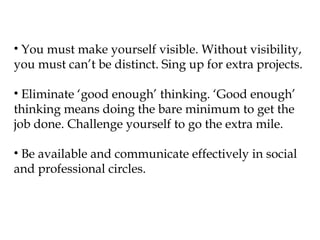 • You must make yourself visible. Without visibility,
you must can’t be distinct. Sing up for extra projects.

• Eliminate ‘good enough’ thinking. ‘Good enough’
thinking means doing the bare minimum to get the
job done. Challenge yourself to go the extra mile.

• Be available and communicate effectively in social
and professional circles.
 
