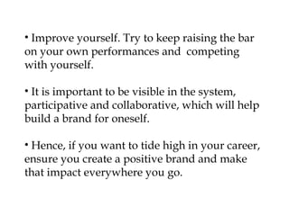 • Improve yourself. Try to keep raising the bar
on your own performances and competing
with yourself.

• It is important to be visible in the system,
participative and collaborative, which will help
build a brand for oneself.

• Hence, if you want to tide high in your career,
ensure you create a positive brand and make
that impact everywhere you go.
 