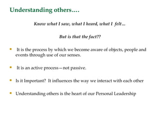 Understanding others….

             Know what I saw, what I heard, what I felt…

                          But is that the fact??

    It is the process by which we become aware of objects, people and
    events through use of our senses.

   It is an active process—not passive.

   Is it Important? It influences the way we interact with each other

   Understanding others is the heart of our Personal Leadership
 