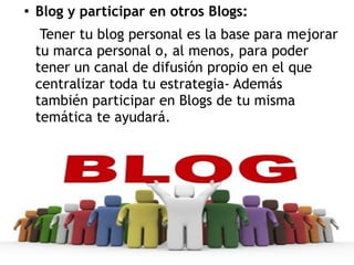 ●

Blog y participar en otros Blogs:
Tener tu blog personal es la base para mejorar
tu marca personal o, al menos, para poder
tener un canal de difusión propio en el que
centralizar toda tu estrategia- Además
también participar en Blogs de tu misma
temática te ayudará.

 