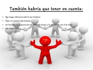 También habría que tener en cuenta:
●

Que tenga coherencia todo lo que tratamos

●

Dejar ver nuestro lado humano

●

Ser honestos en la generación de contenido propio y la interacción con el de otros

●

SER CREATIVOS

 