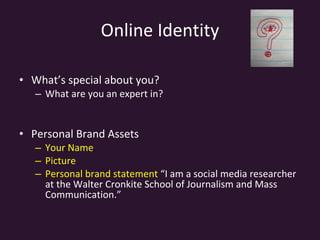 Online Identity What’s special about you?  What are you an expert in?  Personal Brand Assets Your Name Picture Personal brand statement  “I am a social media researcher at the Walter Cronkite School of Journalism and Mass Communication.” 