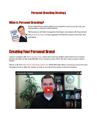 Personal Branding Strategy
What is Personal Branding?
Personal branding is about getting your prospects to see you as the only one
that provides a solution to their problem.
While previous self-help management techniques were about self-improvement,
the personal branding concept suggests instead that success comes from self-
packaging.
Creating Your Personal Brand
I was on a hangout with our Prosperity Team earlier and one of the leaders said he did not try to brand
himself until after he had made $40,000 in the company and he STILL felt like it was too early to brand
himself.
Here is a clip from our internet marketing mastermind where Mike talks about creating your personal brand.
He explains how to allow the “system to work for you rather than trying to reinvent the wheel.
 