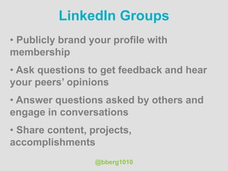 @bberg1010
LinkedIn Groups
• Publicly brand your profile with
membership
• Ask questions to get feedback and hear
your peers’ opinions
• Answer questions asked by others and
engage in conversations
• Share content, projects,
accomplishments
 
