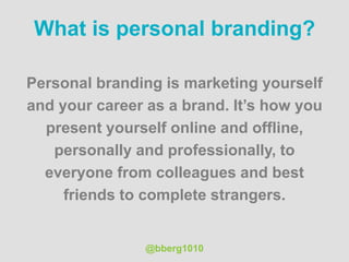 What is personal branding?
Personal branding is marketing yourself
and your career as a brand. It’s how you
present yourself online and offline,
personally and professionally, to
everyone from colleagues and best
friends to complete strangers.
@bberg1010
 