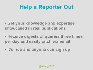 Help a Reporter Out
• Get your knowledge and expertise
showcased in real publications
• Receive digests of queries three times
per day and easily pitch via email
• It’s free and anyone can sign up
@bberg1010
 