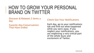 HOW TO GROW YOUR
PERSONAL BRAND ON TWITTER
Be active every day
Tweet Once A Day (Minimum)
And Use At Least Two Hashtags
Tweet About At Least Two
Trends
ACTION: Post regularly, without
taking any breaks from Twitter,
for at least a solid month
 Simply being active on Twitter helps
you get noticed. Don’t let up. Stay on
it.
 People will start following you.
You will get traction.
Follow At Least Two New
People a Day
Be cautious about following too
many people. You don’t want there
to be a huge difference between the
number of people you follow and the
amount who follow you.
Pick One Person From The “Who To
Follow” Tab.
Follow Leaders In Your Industry
Follow The People Whom Industry
Leaders Follow
Follow Back Anyone Who Followed
You #TWEETNLEARN
 