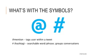 TWITTER GLOSSARY
Tweet
 A Tweet is a message posted on Twitter,
consisting of 140 characters or less. It can
contain text, photos, links and videos. It’s
important to note that whenever you
include any of these things they will be
counted as a link and automatically take
up to 22 characters.
Reply
 Click ‘reply’ to respond to a Tweet.
Replying to a Tweet is a nice way to build
relationships with your followers and join
in conversations.
Retweet
 A Retweet is where you choose to take a
Tweet from someone else and Tweet it to
your own followers. You can either do this
directly with the Retweet button or you can
Mention
 Bring a Tweet to another person’s attention
by including their @username in your
message. You could use it to ask someone a
question, to thank them or simply to
highlight a piece of content.
Like
 Liking something is a great way of
acknowledging or showing your
appreciation for a Tweet. It can also be
useful to use as a bookmarking tool if you
want to easily find a Tweet again.
Hashtag
 A hashtag is any word, or phrase without
spaces, beginning with the # symbol. People
use hashtags to organize conversations and
make it easier to find all content related to a
given topic. Click on a hashtag to go#TWEETNLEARN
 
