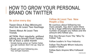 HOW TO GROW YOUR
PERSONAL BRAND ON TWITTER
Learn Twitter
Take 1-2 hours to really
deep dive into Twitter
 Resources:
 Getting Started with Twitter:
https://support.twitter.com/articles/
215585 via @Twitter
 Twitter 101: A Beginner's Guide
https://shar.es/1xRrlB via
@socialmedia2day
Set Up Your Profile
Explain what you do and who you are. Be
accurate.
Create a sense of inspiration and excitement.
No one likes to read a boring bio.
Make sure that you’re identifying yourself
with the right niche. If you’re part of an
industry or niche, claim it.
Be open about what you’ve done and/or
accomplished without being too arrogant.
Try to be real. If you truly do love coffee or
beer (cliché statements on Twitter bios), then
you can say so.
Create interest in your lifestyle. Twitter is
about people following people. If you look
boring on Twitter, then no one will follow
you. #TWEETNLEARN
 