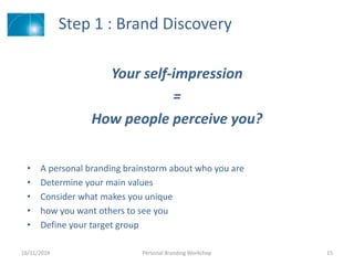 Step 1 : Brand Discovery
Your self-impression
=
How people perceive you?
16/11/2014 Personal Branding Workshop 15
• A personal branding brainstorm about who you are
• Determine your main values
• Consider what makes you unique
• how you want others to see you
• Define your target group
 