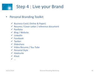 Step 4 : Live your Brand
• Personal Branding Toolkit
 Business Card ( Online & Paper)
 Resume / Cover Letter / reference document
 Portfolio
 Blog / Website
 LinkedIn
 Facebook
 Twitter
 ݺߣshare
 Video Resume / You Tube
 Personal Style
 Hootsuite
 Klout
 …
16/11/2014 Personal Branding Workshop 18
 