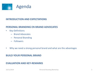 Agenda
INTRODUCTION AND EXPECTATIONS
PERSONAL BRANDING EN BRAND ADVOCATES
• Key-Definitions
– Brand Advocates
– Personal Branding
– Followers
• Why we need a strong personal brand and what are the advantages
BUILD YOUR PERSONAL BRAND
EVALUATION AND KEY-REMARKS
16/11/2014 Personal Branding Workshop 2
 