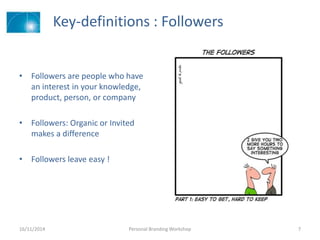 Key-definitions : Followers
• Followers are people who have
an interest in your knowledge,
product, person, or company
• Followers: Organic or Invited
makes a difference
• Followers leave easy !
16/11/2014 Personal Branding Workshop 7
 