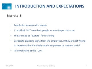 INTRODUCTION AND EXPECTATIONS
• People do business with people
• 71% off all CEO’s see their people as most important asset
• The are used as “avatars” for recruiting
• Corporate Branding starts from the employees. If they are not willing
to represent the Brand why would employees or partners do it?
• Personal starts at the TOP !
16/11/2014 Personal Branding Workshop 8
Excercise 2
 