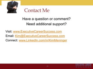 Contact Me
Have a question or comment?
Need additional support?
Visit: www.ExecutiveCareerSuccess.com
Email: Kim@ExecutiveCareerSuccess.com
Connect: www.LinkedIn.com/in/KimMeninger
21
 