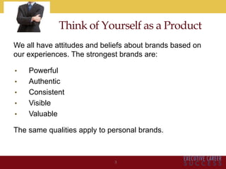 Think of Yourself as a Product
We all have attitudes and beliefs about brands based on
our experiences. The strongest brands are:
• Powerful
• Authentic
• Consistent
• Visible
• Valuable
The same qualities apply to personal brands.
3
 