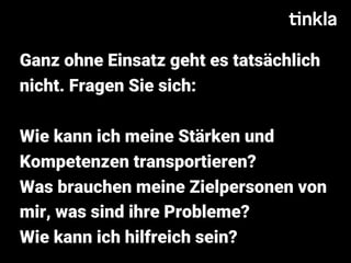 Ganz ohne Einsatz geht es tatsächlich
nicht. Fragen Sie sich:
Wie kann ich meine Stärken und
Kompetenzen transportieren?
Was brauchen meine Zielpersonen von
mir, was sind ihre Probleme?
Wie kann ich hilfreich sein?
 