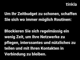 Um Ihr Zeitbudget zu schonen, schaffen
Sie sich wo immer möglich Routinen:
Blockieren Sie sich regelmässig ein
wenig Zeit, um Ihre Netzwerke zu
pflegen, interssantes und nützliches zu
teilen und mit Ihren Kontakten in
Verbindung zu bleiben.
 