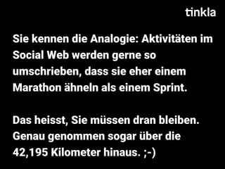 Sie kennen die Analogie: Aktivitäten im
Social Web werden gerne so
umschrieben, dass sie eher einem
Marathon ähneln als einem Sprint.
Das heisst, Sie müssen dran bleiben.
Genau genommen sogar über die
42,195 Kilometer hinaus. ;-)
 