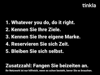 1. Whatever you do, do it right.
2. Kennen Sie Ihre Ziele.
3. Kennen Sie Ihre eigene Marke.
4. Reservieren Sie sich Zeit.
5. Bleiben Sie sich selbst.
Zusatzzahl: Fangen Sie beizeiten an.
Ihr Netzwerk ist nur hilfreich, wenn es schon besteht, bevor Sie es brauchen.
 