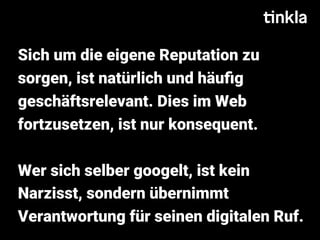 Sich um die eigene Reputation zu
sorgen, ist natürlich und häuﬁg
geschäftsrelevant. Dies im Web
fortzusetzen, ist nur konsequent.
Wer sich selber googelt, ist kein
Narzisst, sondern übernimmt
Verantwortung für seinen digitalen Ruf.
 