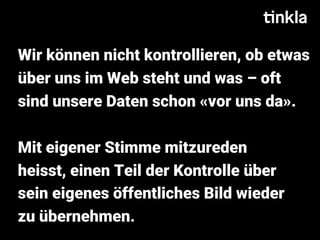 Wir können nicht kontrollieren, ob etwas
über uns im Web steht und was – oft
sind unsere Daten schon «vor uns da».
Mit eigener Stimme mitzureden
heisst, einen Teil der Kontrolle über
sein eigenes öffentliches Bild wieder
zu übernehmen.
 