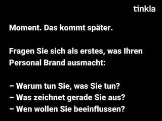 Moment. Das kommt später.
Fragen Sie sich als erstes, was Ihren
Personal Brand ausmacht:
– Warum tun Sie, was Sie tun?
– Was zeichnet gerade Sie aus?
– Wen wollen Sie beeinflussen?
 