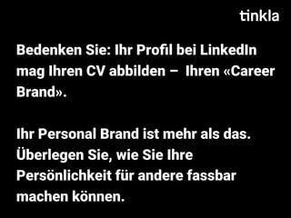 Bedenken Sie: Ihr Proﬁl bei LinkedIn
mag Ihren CV abbilden –  Ihren «Career
Brand».
Ihr Personal Brand ist mehr als das.
Überlegen Sie, wie Sie Ihre
Persönlichkeit für andere fassbar
machen können.
 