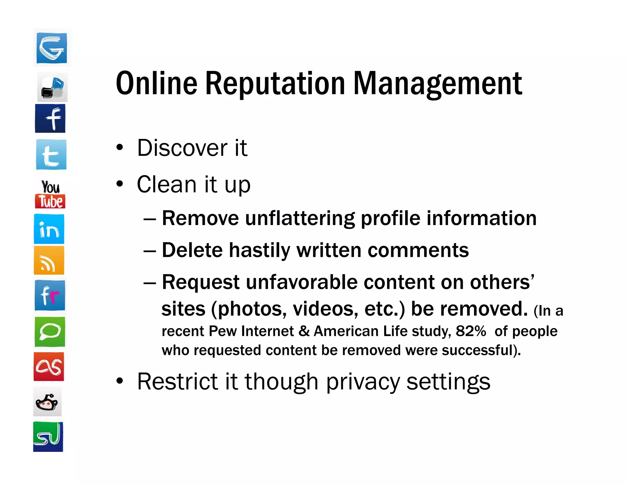 Online Reputation Management
• Discover it
• Clean it up
  –RRemove unflattering profile information
                fl tt i       fil i f    ti
  – Delete hastily written comments
  – Request unfavorable content on others’
    sites (photos, videos, etc.) be removed. (In a
    recent Pew Internet & American Life study 82% of people
                                        study,
    who requested content be removed were successful).

• Restrict it though privacy settings
 
