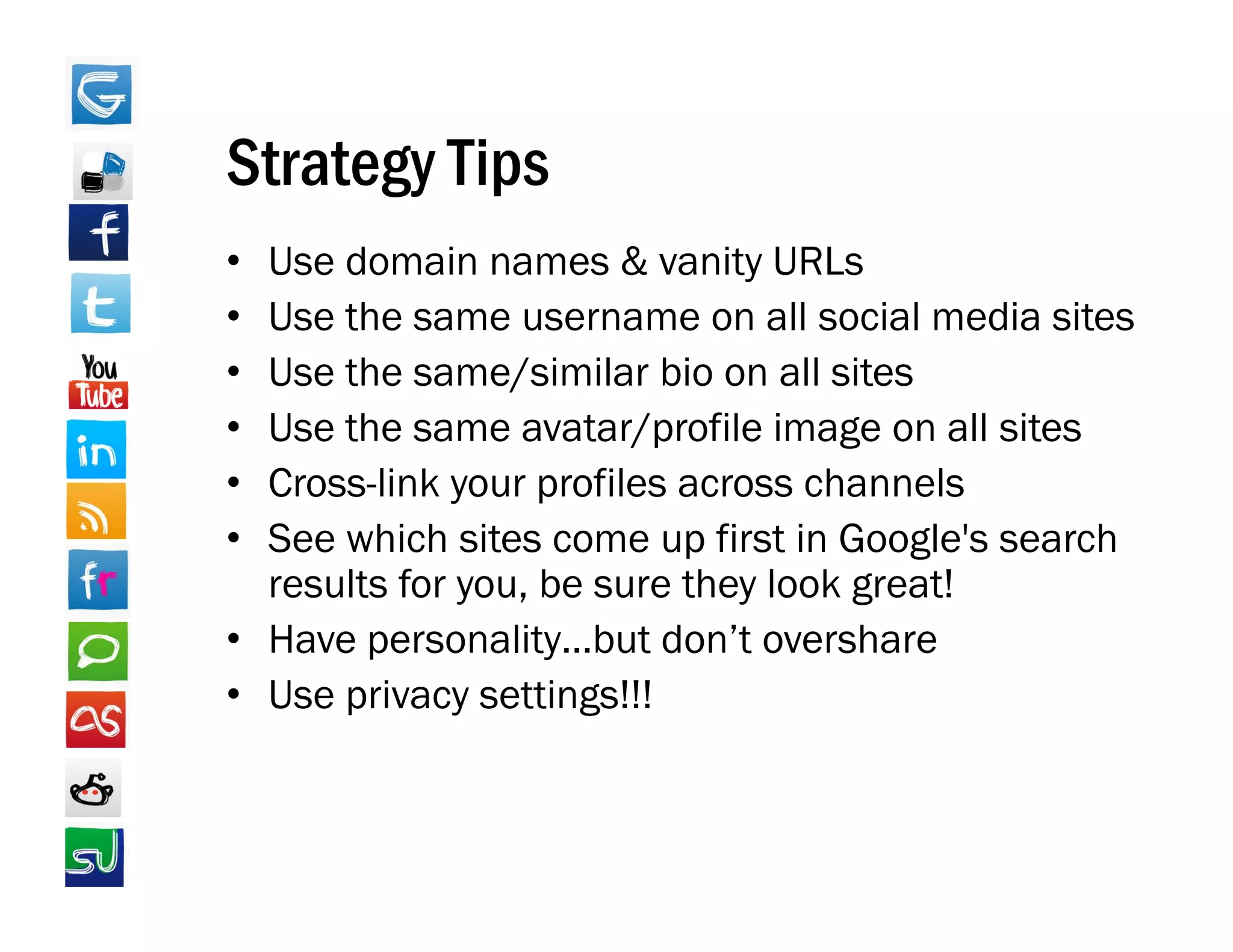 Strategy Tips
• Use domain names & vanity URLs
• Use the same username on all social media sites
• Use the same/similar bio on all sites
• Use th
  U the same avatar/profile image on all sites
                     t / fil i              ll it
• Cross-link your profiles across channels
• See which sites come up first in Google s search
                                    Google's
  results for you, be sure they look great!
• Have personality…but don’t overshare
        p          y
• Use privacy settings!!!
 