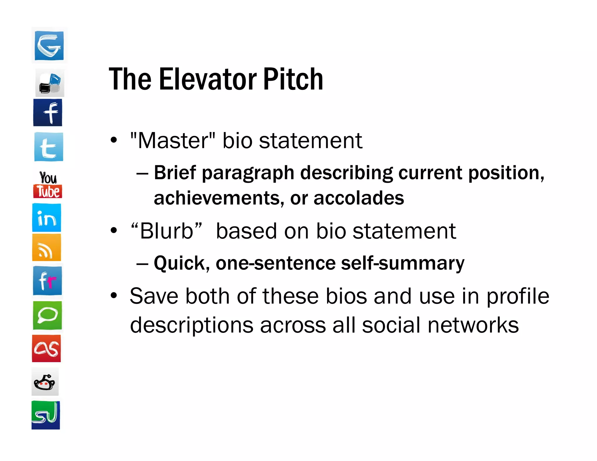 The Elevator Pitch
• "Master" bio statement
   Master
  – Brief paragraph describing current position,
    achievements,
    achievements or accolades
• “Blurb” based on bio statement
  – Quick one sentence self summary
    Quick, one-sentence self-summary
• Save both of these bios and use in profile
  descriptions across all social networks
  d    i ti            ll    i l t k
 