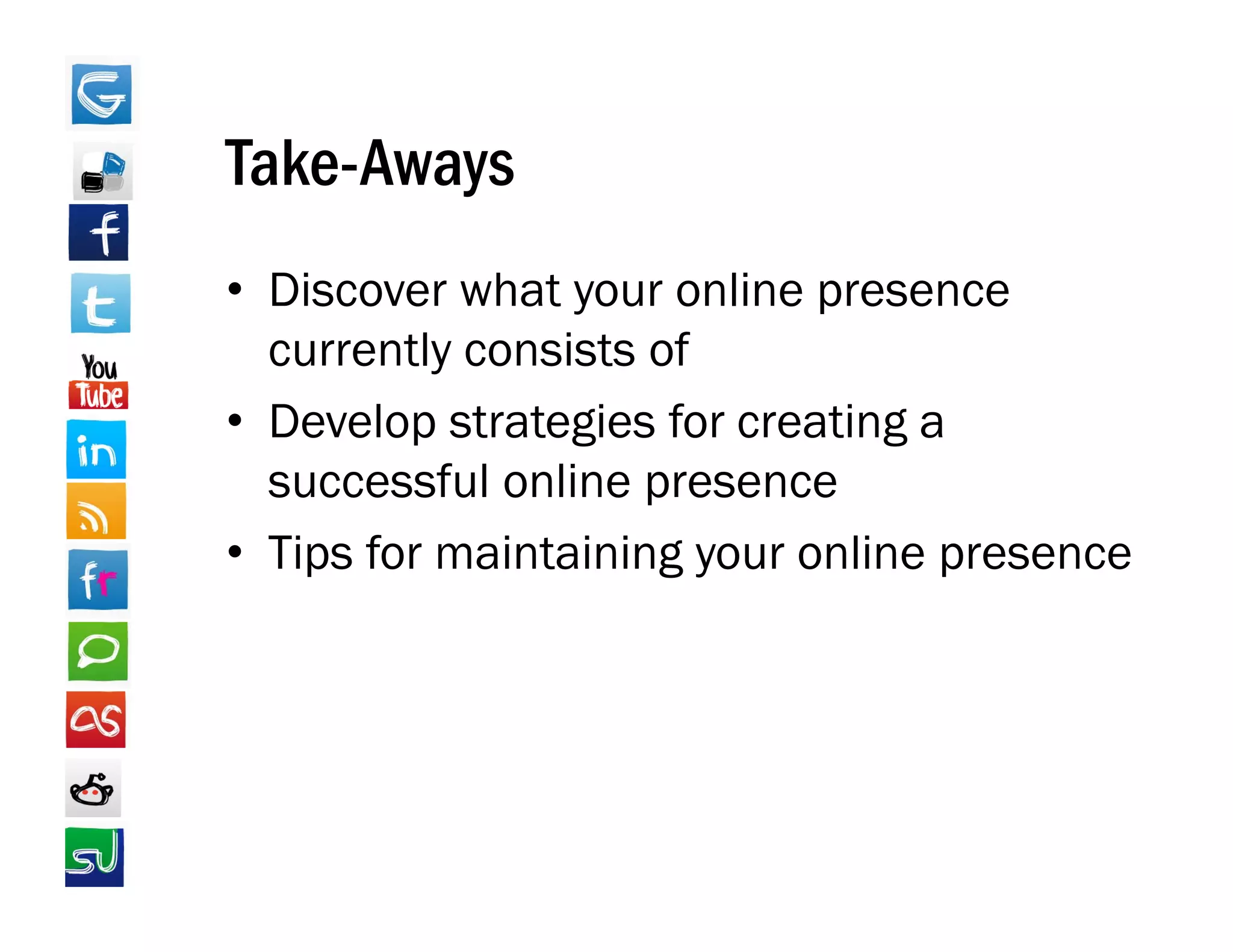 Take Aways
Take-Aways
• Discover what your online presence
  currently consists of
• Develop strategies for creating a
  successful online presence
• Ti f maintaining your online presence
  Tips for    i i i            li
 