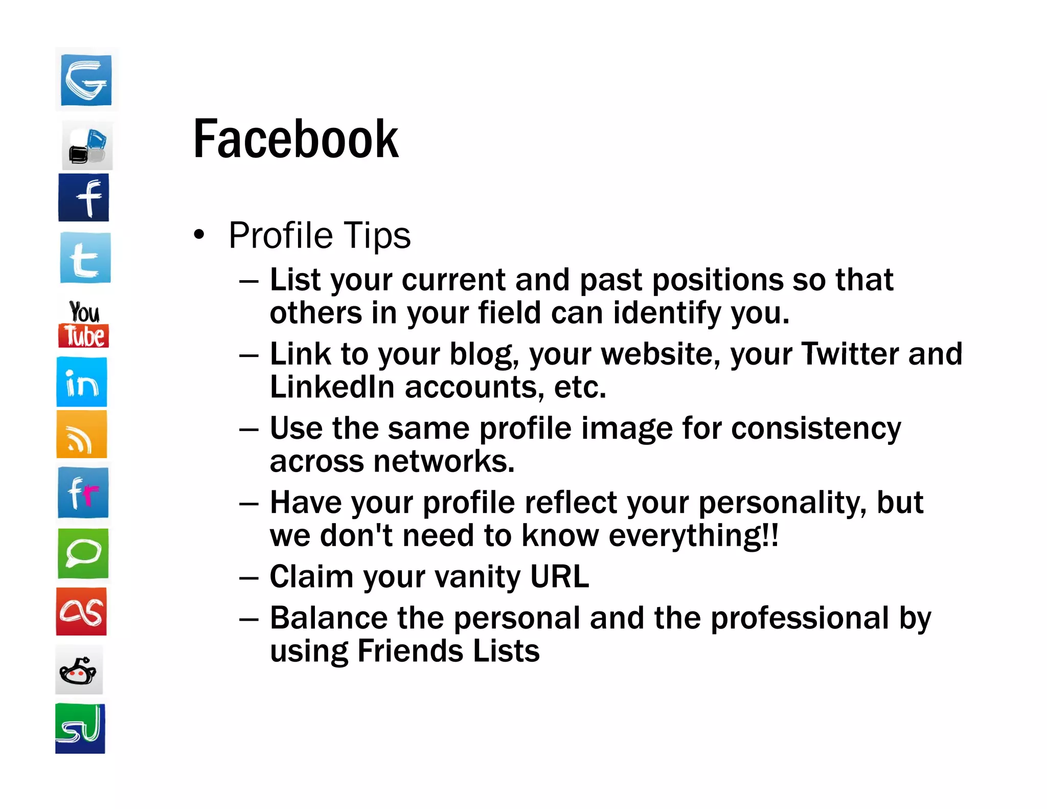 Facebook
• Profile Tips
            p
   – List your current and past positions so that
     others in your field can identify you.
   – Link to your blog, your website, your Twitter and
                  blog       website
     LinkedIn accounts, etc.
   – Use the same profile image for consistency
     across networks
             networks.
   – Have your profile reflect your personality, but
     we don't need to know everything!!
   – Claim your vanity URL
   – Balance the personal and the professional by
     using Friends Lists
 