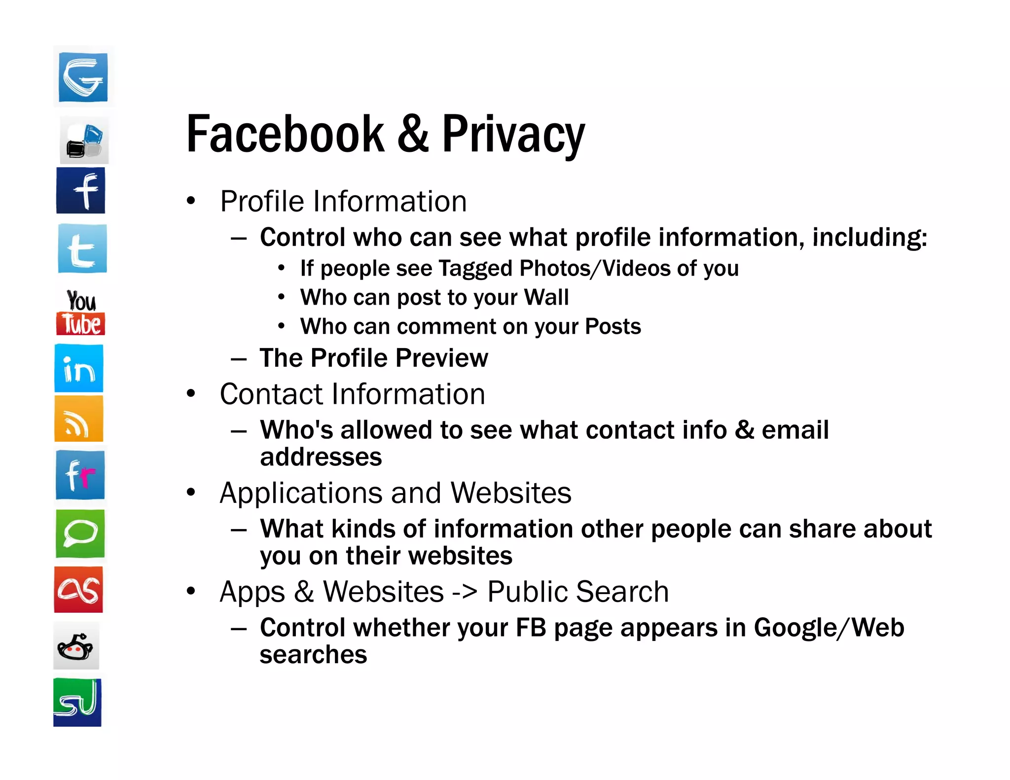 Facebook & Privacy
• Profile Information
   – Control who can see what profile information, including:
                                      information
      • If people see Tagged Photos/Videos of you
      • Who can post to your Wall
      • Who can comment on your Posts
   – The Profile Preview
• Contact Information
   – Who's allowed to see what contact info & email
     addresses
• Applications and Websites
   – What kinds of information other people can share about
     you on their websites
• Apps & Websites -> Public Search
   – Control whether your FB page appears in Google/Web
     searches
 
