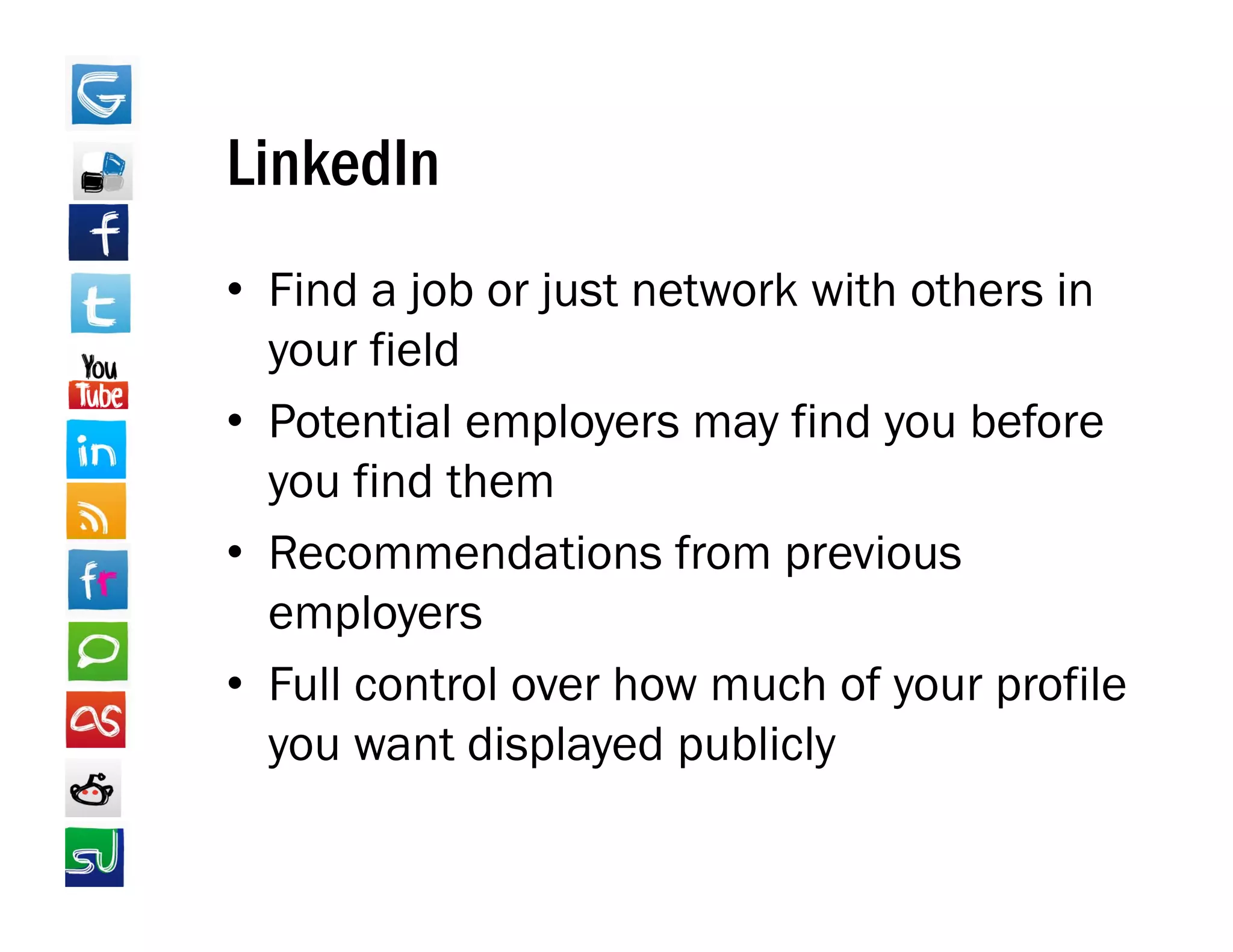 LinkedIn
• Find a job or just network with others in
  your field
• Potential employers may find you before
  you find them
• R
  Recommendations from previous
               d i     f        i
  employers
• Full control over how much of your profile
  you want displayed publicly
 