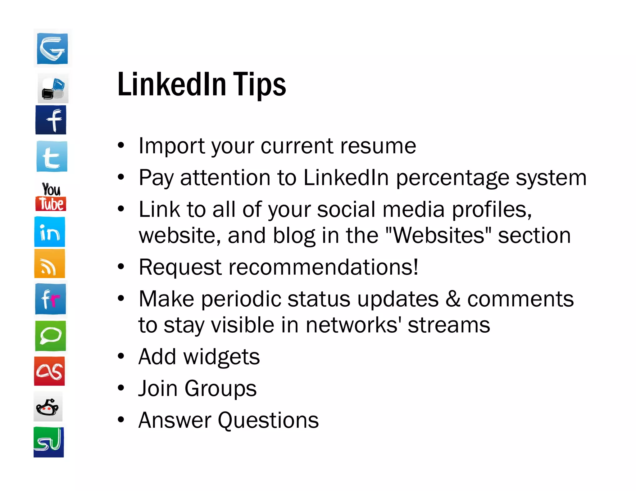 LinkedIn Tips
• Import your current resume
• Pay attention to LinkedIn percentage system
• Link to all of your social media profiles,
  website, and blog in the "Websites" section
• Request recommendations!
     q
• Make periodic status updates & comments
  to stay visible in networks' streams
• Add widgets
• Join Groups
• Answer Questions
 